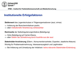 IPMZ – Institut für Publizistikwissenschaft und Medienforschung
Institutionelle Erfolgsfaktoren
Stellenwert des Jugendschutzes in Trägerorganisationen (asut, simsa)
 Initiierung der Brancheninitiativen positiv,
 aber institutionelle Verankerung verbesserbar
Reichweite der Selbstregulierungsinitiative (Beteiligung)
 Hohe Beteiligung auf Carrier-Ebene,
 aber Gefahr der Schwächung durch Austritte aus der asut
Stakeholder-Involvierung (Eltern-, Konsumentenvertreter, Experten, staatliche Akteure)
Wichtig für Problemwahrnehmung, Interessenausgleich und Legitimation
 Bei Initiierung und Umsetzung der Initiativen: keine relevante Stakeholder-Einbindung
 