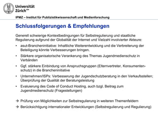 IPMZ – Institut für Publizistikwissenschaft und Medienforschung
Schlussfolgerungen & Empfehlungen
Generell schwierige Kontextbedingungen für Selbstregulierung und staatliche
Regulierung aufgrund der Globalität der Internet und Vielzahl involvierter Akteure:
• asut-Brancheninitiative: Inhaltliche Weiterentwicklung und die Verbreiterung der
Beteiligung könnte Verbesserungen bringen.
• Stärkere organisatorische Verankerung des Themas Jugendmedienschutz in
Verbänden
• Ggf. stärkere Einbindung von Anspruchsgruppen (Elternvertreter, Konsumenten-
schutz) in die Brancheninitiative
• Unternehmen/ISPs: Verbesserung der Jugendschutzberatung in den Verkaufsstellen;
Überprüfung der Qualität der Beratungsleistung
• Evaluierung des Code of Conduct Hosting, auch bzgl. Beitrag zum
Jugendmedienschutz (Fragestellungen)
 Prüfung von Möglichkeiten zur Selbstregulierung in weiteren Themenfeldern
 Berücksichtigung internationaler Entwicklungen (Selbstregulierung und Regulierung)
 