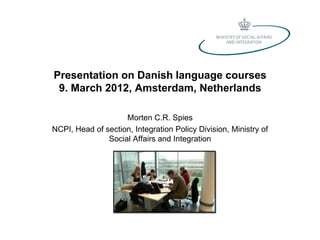 Presentation on Danish language courses
 9. March 2012, Amsterdam, Netherlands

                    Morten C.R. Spies
NCPI, Head of section, Integration Policy Division, Ministry of
               Social Affairs and Integration
 