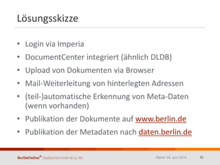 Lösungsskizze
• Login via Imperia
• DocumentCenter integriert (ähnlich DLDB)
• Upload von Dokumenten via Browser
• Mail-Weiterleitung von hinterlegten Adressen
• (teil-)automatische Erkennung von Meta-Daten
(wenn vorhanden)
• Publikation der Dokumente auf www.berlin.de
• Publikation der Metadaten nach daten.berlin.de
Stand: 04. Juni 2014 10
 