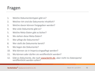 Fragen
1. Welche Dokumententypen gibt es?
2. Welcher Art sind die Dokumente inhaltlich?
3. Welche davon können freigegeben werden?
4. Wie viele Dokumente gibt es?
5. Welche Meta-Daten gibt es bisher?
6. Wo stehen diese Meta-Daten?
7. Wer pflegt die Dokumente?
8. Wer stellt die Dokumente bereit?
9. Wo liegen die Dokumente?
10. Wie können sie in Imperia eingepflegt werden?
11. Wo können oder dürfen sie veröffentlicht werden?
12. Gibt es Dokumente, die nach www.berlin.de, aber nicht ins Datenportal
veröffentlicht werden sollen?
Stand: 04. Juni 2014 12
 