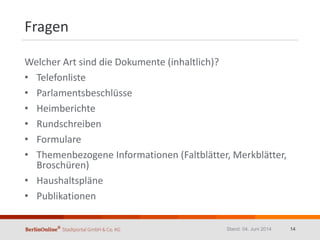 Fragen
Welcher Art sind die Dokumente (inhaltlich)?
• Telefonliste
• Parlamentsbeschlüsse
• Heimberichte
• Rundschreiben
• Formulare
• Themenbezogene Informationen (Faltblätter, Merkblätter,
Broschüren)
• Haushaltspläne
• Publikationen
Stand: 04. Juni 2014 14
 