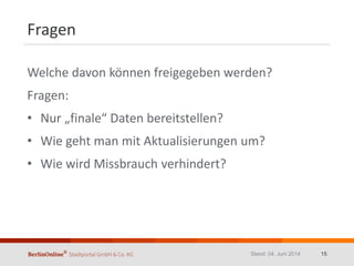 Fragen
Welche davon können freigegeben werden?
Fragen:
• Nur „finale“ Daten bereitstellen?
• Wie geht man mit Aktualisierungen um?
• Wie wird Missbrauch verhindert?
Stand: 04. Juni 2014 15
 