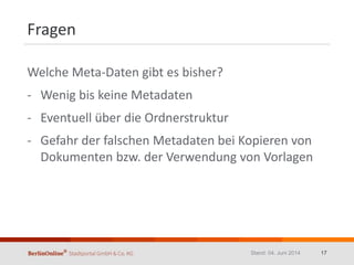 Fragen
Welche Meta-Daten gibt es bisher?
- Wenig bis keine Metadaten
- Eventuell über die Ordnerstruktur
- Gefahr der falschen Metadaten bei Kopieren von
Dokumenten bzw. der Verwendung von Vorlagen
Stand: 04. Juni 2014 17
 