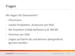 Fragen
Wo liegen die Dokumente?
- Fileservern
- Lokale Festplatten, Austausch per Mail
- Bei Projekten Collab-Software (z.B. BSCW)
- Kommen per Mail
- Liegen auf berlin.de und können übergreifend
genutzt werden.
Stand: 04. Juni 2014 21
 