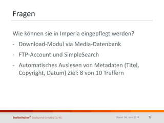 Fragen
Wie können sie in Imperia eingepflegt werden?
- Download-Modul via Media-Datenbank
- FTP-Account und SimpleSearch
- Automatisches Auslesen von Metadaten (Titel,
Copyright, Datum) Ziel: 8 von 10 Treffern
Stand: 04. Juni 2014 22
 