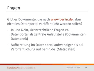 Fragen
Gibt es Dokumente, die nach www.berlin.de, aber
nicht ins Datenportal veröffentlicht werden sollen?
- Ja und Nein, Lizenzrechtliche Fragen vs.
Datenportal als zentrale Anlaufstelle (Dokumenten
Datenbank)
- Aufbereitung im Datenportal aufwendiger als bei
Veröffentlichung auf berlin.de (Metadaten)
Stand: 04. Juni 2014 24
 