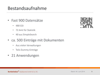 Bestandsaufnahme
• Fast 900 Datensätze
• 480 GSI
• 72 Amt für Statistik
• 40 aus SimpleSearch
• ca. 500 Einträge mit Dokumenten
• Aus vielen Verwaltungen
• Teils Dummy-Einträge
• 21 Anwendungen
Stand: 04. Juni 2014 5
 