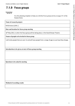 Creative and Media: Level 2 Higher Diploma                                                                                  Unit 7: Project Report




                                                                                                                                                     Level 2 Higher Diploma Creative and MediaUnit 1: Scene
7.1.9 Focus groups
Student Book
  pp 226–35

                     Use this planning template to help you with the Focus group activity on page 231 of the
                     Student Book.

Name of research project:

Performance (shhh..)

Date and location for focus group meeting

18th May 2011; is when the focus group will be taking place, in the David Sharpe Theatre.

Names of people to be invited to focus group

I will invite people that are over 11 and will have people from a range of ages to see how they change.




Introduction to be given at start of focus group meeting




Questions to be asked in meeting




Method of recording results




    © Pearson Education Ltd 2008. Copying permitted for purchasing institution only. This material is not copyright free.                       1
 
