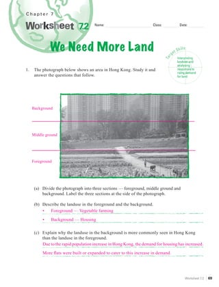 Chapter 7


                              7.2     Name:                           Class:                   Date:




              We Need More Land                                                       ge
                                                                                         t   Skills
                                                                                                      :




                                                                                  r
                                                                               Ta
                                                                                             Interpreting
                                                                                             landuse and
                                                                                             analysing
1.    The photograph below shows an area in Hong Kong. Study it and                          responses to
                                                                                             rising demand
      answer the questions that follow.                                                      for land




     Background




     Middle ground




     Foreground




      (a) Divide the photograph into three sections — foreground, middle ground and
          background. Label the three sections at the side of the photograph.

      (b) Describe the landuse in the foreground and the background.
          •   Foreground — Vegetable farming

          •    Background — Housing

      (c) Explain why the landuse in the background is more commonly seen in Hong Kong
          than the landuse in the foreground.
          Due to the rapid population increase in Hong Kong, the demand for housing has increased.

          More ﬂats were built or expanded to cater to this increase in demand.




                                                                                                  Worksheet 7.2   69
 