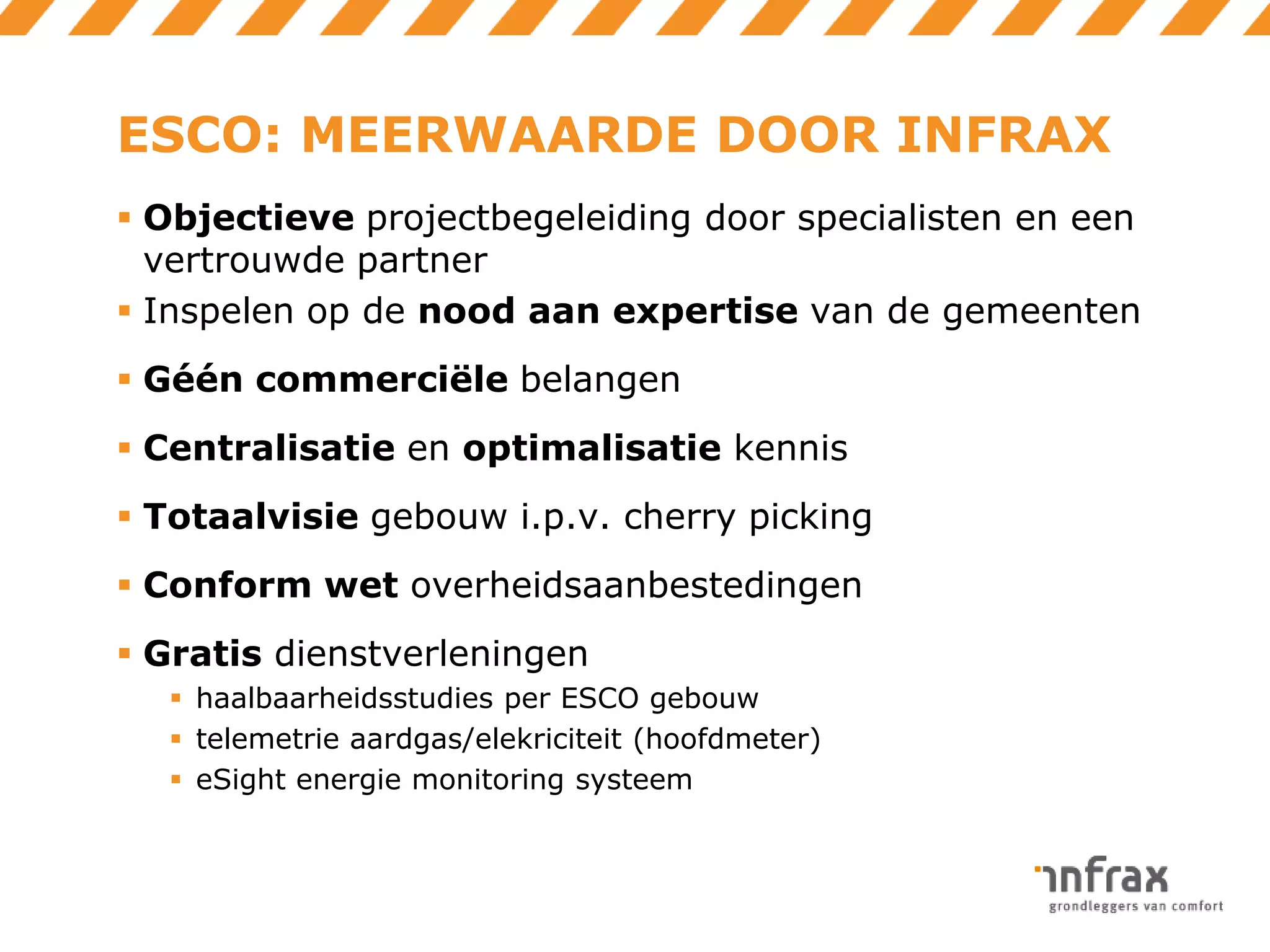 ESCO: MEERWAARDE DOOR INFRAX
 Objectieve projectbegeleiding door specialisten en een
vertrouwde partner
 Inspelen op de nood aan expertise van de gemeenten
 Géén commerciële belangen
 Centralisatie en optimalisatie kennis
 Totaalvisie gebouw i.p.v. cherry picking
 Conform wet overheidsaanbestedingen
 Gratis dienstverleningen
 haalbaarheidsstudies per ESCO gebouw
 telemetrie aardgas/elekriciteit (hoofdmeter)
 eSight energie monitoring systeem

 