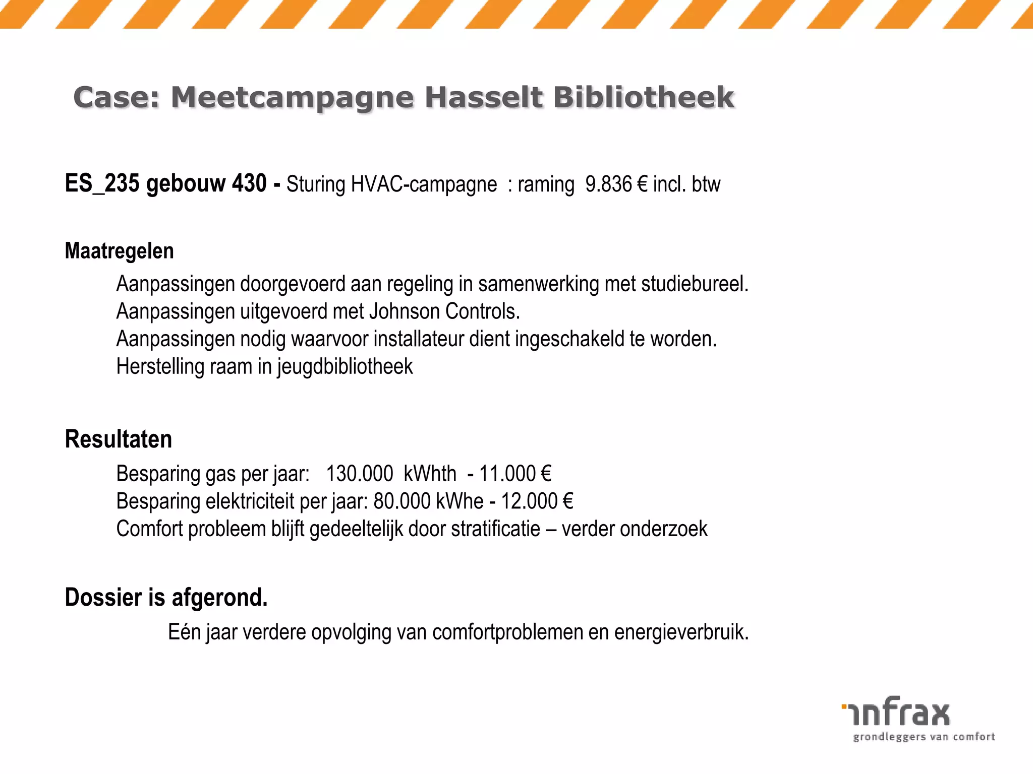 Case: Meetcampagne Hasselt Bibliotheek
ES_235 gebouw 430 - Sturing HVAC-campagne : raming 9.836 € incl. btw
Maatregelen
Aanpassingen doorgevoerd aan regeling in samenwerking met studiebureel.
Aanpassingen uitgevoerd met Johnson Controls.
Aanpassingen nodig waarvoor installateur dient ingeschakeld te worden.
Herstelling raam in jeugdbibliotheek

Resultaten
Besparing gas per jaar: 130.000 kWhth - 11.000 €
Besparing elektriciteit per jaar: 80.000 kWhe - 12.000 €
Comfort probleem blijft gedeeltelijk door stratificatie – verder onderzoek

Dossier is afgerond.
Eén jaar verdere opvolging van comfortproblemen en energieverbruik.

 