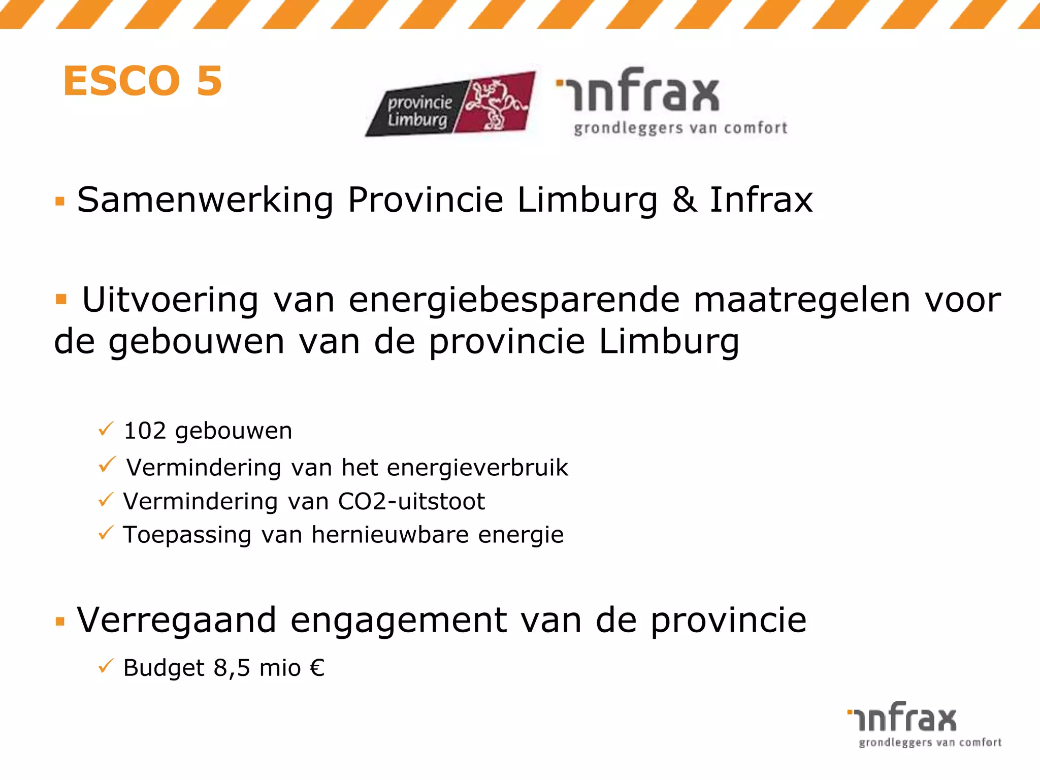 ESCO 5
 Samenwerking Provincie Limburg & Infrax

 Uitvoering van energiebesparende maatregelen voor
de gebouwen van de provincie Limburg
 102 gebouwen

 Vermindering van het energieverbruik
 Vermindering van CO2-uitstoot
 Toepassing van hernieuwbare energie

 Verregaand engagement van de provincie
 Budget 8,5 mio €

 