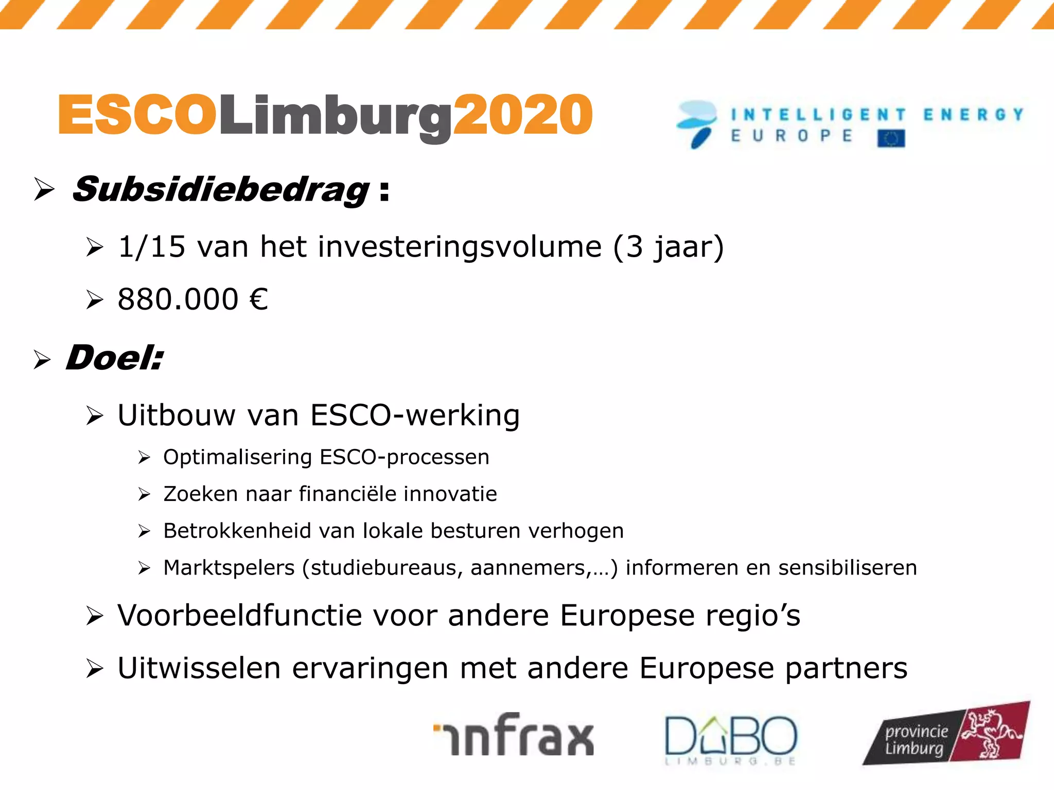 ESCOLimburg2020
 Subsidiebedrag :
 1/15 van het investeringsvolume (3 jaar)
 880.000 €


Doel:
 Uitbouw van ESCO-werking
 Optimalisering ESCO-processen
 Zoeken naar financiële innovatie
 Betrokkenheid van lokale besturen verhogen

 Marktspelers (studiebureaus, aannemers,…) informeren en sensibiliseren

 Voorbeeldfunctie voor andere Europese regio’s
 Uitwisselen ervaringen met andere Europese partners

 