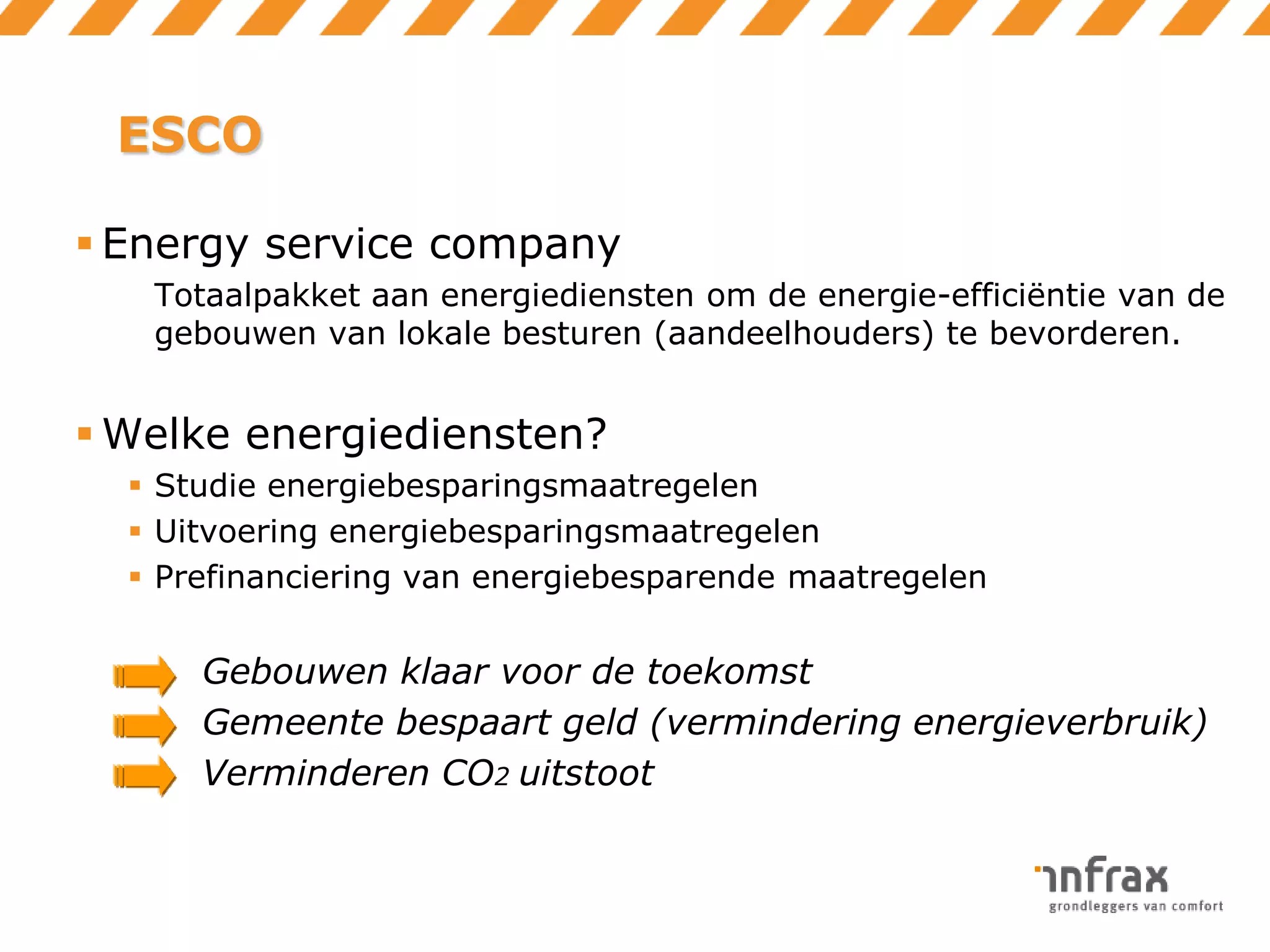 ESCO
 Energy service company
Totaalpakket aan energiediensten om de energie-efficiëntie van de
gebouwen van lokale besturen (aandeelhouders) te bevorderen.

 Welke energiediensten?
 Studie energiebesparingsmaatregelen
 Uitvoering energiebesparingsmaatregelen
 Prefinanciering van energiebesparende maatregelen

Gebouwen klaar voor de toekomst
Gemeente bespaart geld (vermindering energieverbruik)
Verminderen CO2 uitstoot

 