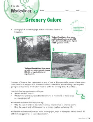 Chapter 7


                              7.6        Name:                                    Class:                   Date:




                   Greenery Galore                                                                ge
                                                                                                     t   Skill:




                                                                                              r
                                                                                           Ta
                                                                                                   Analysing reasons
                                                                                                   and ways of
1.   Photograph A and Photograph B show two nature reserves in                                     conserving land
     Singapore.


     A                                                      The Bukit Timah Nature Reserve was
                                                            established as a forest reserve in 1883.
                                                            Today, it is home to 840 species of plants
                                                            and 500 species of animals.



                                                             B



                 The Sungei Buloh Wetland Reserve was
                 set aside as a nature reserve in January
                 2002. It is an important habitat for
                 migratory birds.




In groups of three or four, recommend an area of land in Singapore to be conserved as a nature
reserve and write a report on it. Visit the National Parks Board website at http://www.nparks.
gov.sg to ﬁnd out more about nature reserves under the heading ‘Parks & Gardens’.

Use the following questions to guide you.
•   What is a nature reserve?
•   What are the criteria a piece of land must have in order for it to be set aside
    as a nature reserve?

Your report should include the following:
•   Why the area of land you have chosen should be conserved as a nature reserve
•   How the area of land will be conserved to protect its plant and animal life

Your report should not exceed 350 words. Photographs, maps or newspaper articles should be
added where appropriate to support your report.

                                                                                                                  Worksheet 7.6   79
 