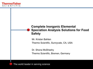 1 Proprietary & Confidential
The world leader in serving science
Mr. Kristan Bahten
Thermo Scientific, Sunnyvale, CA, USA
Dr. Shona McSheehy
Thermo Scientific, Bremen, Germany
Complete Inorganic Elemental
Speciation Analysis Solutions for Food
Safety
 