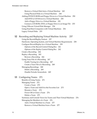 Workstation User’s Manual
10 VMware, Inc.
Remove a Virtual Disk from a Virtual Machine 243
Using Physical Disks in a Virtual Machine  244
Adding DVD/CD‐ROM and Floppy Drives to a Virtual Machine 250
Add DVD or CD Drives to a Virtual Machine 250
Add a Floppy Drive to a Virtual Machine 252
Connect a CD‐ROM, DVD, or Floppy Drive to an Image File 253
Using VMware Virtual Disk Manager 254
Using Dual‐Boot Computers with Virtual Machines 254
Legacy Virtual Disks 255
12 Recording and Replaying Virtual Machine Activity  257
Using the Record/Replay Feature 257
Hardware, Operating System, and Virtual Machine Requirements 258
Configure Record/Replay for a Virtual Machine 259
Options of the Record Control Dialog Box 261
Options of the Replay Control Dialog Box 262
Create a Recording 264
Replay a Recording 265
Browse a Recording 266
Using Trace File of a Recording 267
Enable Tracing for a Recording 267
Create a Trace File of a Recording 268
Managing Recordings 268
Delete a Recording 269
Disable Periodic Screenshots 269
13 Configuring Teams 271
Benefits of Using Teams 271
Managing Teams 272
Create a Team 272
Open a Team and Add It to the Favorites List 273
Rename a Team 274
Power Off or Close a Team 274
Delete a Team 275
Summary and Console Views for Teams and Their Virtual Machines 276
Managing the Members of a Team 276
Add a Virtual Machine to a Team 277
Remove a Virtual Machine from a Team 277
 