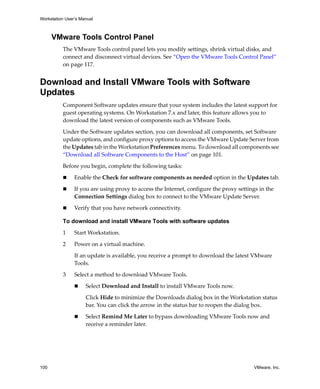 Workstation User’s Manual
100 VMware, Inc.
VMware Tools Control Panel
The VMware Tools control panel lets you modify settings, shrink virtual disks, and 
connect and disconnect virtual devices. See “Open the VMware Tools Control Panel” 
on page 117.
Download and Install VMware Tools with Software
Updates
Component Software updates ensure that your system includes the latest support for 
guest operating systems. On Workstation 7.x and later, this feature allows you to 
download the latest version of components such as VMware Tools.
Under the Software updates section, you can download all components, set Software 
update options, and configure proxy options to access the VMware Update Server from 
the Updates tab in the Workstation Preferences menu. To download all components see 
“Download all Software Components to the Host” on page 101.
Before you begin, complete the following tasks:
 Enable the Check for software components as needed option in the Updates tab.
 If you are using proxy to access the Internet, configure the proxy settings in the 
Connection Settings dialog box to connect to the VMware Update Server. 
 Verify that you have network connectivity.
To download and install VMware Tools with software updates
1 Start Workstation. 
2 Power on a virtual machine.
If an update is available, you receive a prompt to download the latest VMware 
Tools. 
3 Select a method to download VMware Tools.
 Select Download and Install to install VMware Tools now.
Click Hide to minimize the Downloads dialog box in the Workstation status 
bar. You can click the arrow in the status bar to reopen the dialog box.
 Select Remind Me Later to bypass downloading VMware Tools now and 
receive a reminder later.
 