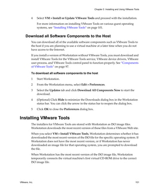 VMware, Inc. 101
Chapter 5 Installing and Using VMware Tools
4 Select VM > Install or Update VMware Tools and proceed with the installation.
For more information on installing VMware Tools on various guest operating 
systems, see “Installing VMware Tools” on page 101.
Download all Software Components to the Host
You can download all of the available software components such as VMware Tools to 
the host if you are planning to use a virtual machine at a later time when you do not 
have access to the Internet.
If you install a version of Workstation without VMware Tools, you must download and 
install VMware Tools for the VMware Tools service, VMware device drivers, VMware 
user process, and VMware Tools control panel to function properly. See “Components 
of VMware Tools” on page 97.
To download all software components to the host
1 Start Workstation.
2 From the Workstation menu, select Edit > Preferences.
3 Select the Updates tab and click Download All Components Now to start the 
download.
4 (Optional) Click Hide to minimize the Downloads dialog box in the Workstation 
status bar. You can click the arrow in the status bar to reopen the dialog box.
5 Click OK to close the Preferences dialog box.
Installing VMware Tools
The installers for VMware Tools are stored with Workstation as ISO image files. 
Workstation downloads the most recent version of these files from a VMware Web site. 
When you select VM > Install VMware Tools, Workstation determines whether it has 
downloaded the most recent version of the ISO file for the specific operating system. If 
Workstation does not have the most recent version, or if Workstation has never 
downloaded an image file for that operating system, you are prompted to download 
the file. 
When Workstation has the most recent version of the ISO image file, Workstation 
temporarily connects the virtual machine’s first virtual CD‐ROM drive to the correct 
ISO image file. 
 