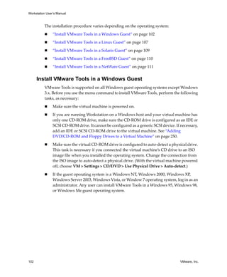Workstation User’s Manual
102 VMware, Inc.
The installation procedure varies depending on the operating system:
 “Install VMware Tools in a Windows Guest” on page 102
 “Install VMware Tools in a Linux Guest” on page 107
 “Install VMware Tools in a Solaris Guest” on page 109
 “Install VMware Tools in a FreeBSD Guest” on page 110
 “Install VMware Tools in a NetWare Guest” on page 111
Install VMware Tools in a Windows Guest
VMware Tools is supported on all Windows guest operating systems except Windows 
3.x. Before you use the menu command to install VMware Tools, perform the following 
tasks, as necessary:
 Make sure the virtual machine is powered on.
 If you are running Workstation on a Windows host and your virtual machine has 
only one CD‐ROM drive, make sure the CD‐ROM drive is configured as an IDE or 
SCSI CD‐ROM drive. It cannot be configured as a generic SCSI device. If necessary, 
add an IDE or SCSI CD‐ROM drive to the virtual machine. See “Adding 
DVD/CD‐ROM and Floppy Drives to a Virtual Machine” on page 250.
 Make sure the virtual CD‐ROM drive is configured to auto‐detect a physical drive. 
This task is necessary if you connected the virtual machine’s CD drive to an ISO 
image file when you installed the operating system. Change the connection from 
the ISO image to auto‐detect a physical drive. (With the virtual machine powered 
off, choose VM > Settings > CD/DVD > Use Physical Drive > Auto‐detect.)
 If the guest operating system is a Windows NT, Windows 2000, Windows XP, 
Windows Server 2003, Windows Vista, or Window 7 operating system, log in as an 
administrator. Any user can install VMware Tools in a Windows 95, Windows 98, 
or Windows Me guest operating system.
 