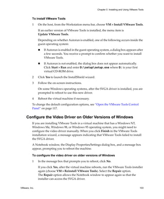 VMware, Inc. 103
Chapter 5 Installing and Using VMware Tools
To install VMware Tools
1 On the host, from the Workstation menu bar, choose VM > Install VMware Tools.
If an earlier version of VMware Tools is installed, the menu item is 
Update VMware Tools.
Depending on whether Autorun is enabled, one of the following occurs inside the 
guest operating system:
 If Autorun is enabled in the guest operating system, a dialog box appears after 
a few seconds. You receive a prompt to confirm whether you want to install 
VMware Tools.
 If Autorun is not enabled, the dialog box does not appear automatically. 
Click Start > Run and enter D:setupsetup.exe where D: is your first 
virtual CD‐ROM drive.
2 Click Yes to launch the InstallShield wizard.
3 Follow the on‐screen instructions.
On some Windows operating systems, after the SVGA driver is installed, you are 
prompted to reboot to use this new driver.
4 Reboot the virtual machine if necessary.
To change the default configuration options, see “Open the VMware Tools Control 
Panel” on page 117.
Configure the Video Driver on Older Versions of Windows
If you are installing VMware Tools in a virtual machine that has a Windows NT, 
Windows Me, Windows 98, or Windows 95 operating system, you might need to 
configure the video driver manually. When you click Finish in the VMware Tools 
installation wizard, a message appears indicating that VMware Tools failed to install 
the SVGA driver. 
A Notebook window, the Display Properties/Settings dialog box, and a message box 
appear, prompting you to reboot the machine. 
To configure the video driver on older versions of Windows
1 In the message box that prompts you to reboot, click No.
If you click Yes, after the virtual machine reboots, run the VMware Tools installer 
again (choose VM > Reinstall VMware Tools). Select the Repair option. 
The Repair option allows the Notebook window to appear again so that the 
installer can access the SVGA driver.
 