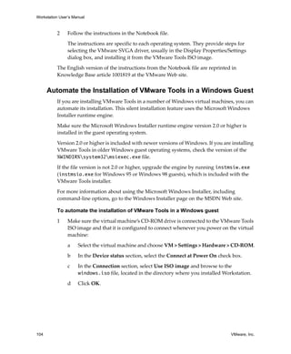 Workstation User’s Manual
104 VMware, Inc.
2 Follow the instructions in the Notebook file. 
The instructions are specific to each operating system. They provide steps for 
selecting the VMware SVGA driver, usually in the Display Properties/Settings 
dialog box, and installing it from the VMware Tools ISO image.
The English version of the instructions from the Notebook file are reprinted in 
Knowledge Base article 1001819 at the VMware Web site.
Automate the Installation of VMware Tools in a Windows Guest
If you are installing VMware Tools in a number of Windows virtual machines, you can 
automate its installation. This silent installation feature uses the Microsoft Windows 
Installer runtime engine.
Make sure the Microsoft Windows Installer runtime engine version 2.0 or higher is 
installed in the guest operating system. 
Version 2.0 or higher is included with newer versions of Windows. If you are installing 
VMware Tools in older Windows guest operating systems, check the version of the 
%WINDIR%system32msiexec.exe file.
If the file version is not 2.0 or higher, upgrade the engine by running instmsiw.exe 
(instmsia.exe for Windows 95 or Windows 98 guests), which is included with the 
VMware Tools installer.
For more information about using the Microsoft Windows Installer, including 
command‐line options, go to the Windows Installer page on the MSDN Web site.
To automate the installation of VMware Tools in a Windows guest
1 Make sure the virtual machine’s CD‐ROM drive is connected to the VMware Tools 
ISO image and that it is configured to connect whenever you power on the virtual 
machine:
a Select the virtual machine and choose VM > Settings > Hardware > CD‐ROM.
b In the Device status section, select the Connect at Power On check box.
c In the Connection section, select Use ISO image and browse to the 
windows.iso file, located in the directory where you installed Workstation.
d Click OK.
 
