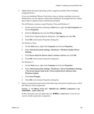 VMware, Inc. 105
Chapter 5 Installing and Using VMware Tools
2 (Optional) In the guest operating system, suppress prompts about installing 
unsigned drivers.
If you are installing VMware Tools from a beta or release candidate version of 
Workstation, you are asked to confirm the installation of unsigned drivers. Follow 
these steps to suppress these confirmation prompts.
For all Windows systems except Windows Vista and Windows 7:
a On the virtual machine’s desktop or Start menu, right‐click My Computer and 
choose Properties.
b Click the Hardware tab and click Driver Signing.
c In the Driver Signing Options dialog box, click Ignore and click OK.
d Click OK in the System Properties dialog box.
For Windows Vista:
a On the Start menu, right‐click Computer and choose Properties.
b Select Advanced system settings > Hardware > Windows Update Driver 
Settings.
c Click Never check for drivers when I connect a device and click OK.
d Click OK in the System Properties dialog box.
For Windows 7:
a On the Start menu, right‐click Computer and choose Properties.
b Select Advanced system settings > Hardware > Device Installation Settings 
> No, let me choose what to do > Never install driver software from 
Windows Update.
c Click Save Changes.
d Click OK in the System Properties dialog box.
3 Open a command prompt and use the following command to install some or all of 
the VMware Tools components:
msiexec -i "D:VMware Tools.msi" ADDLOCAL=ALL [REMOVE=<component>] /qn
TRANSFORMS= <path>1041.msi
In this command, you can optionally use REMOVE=<component> if you do not 
want to install a particular component.
 