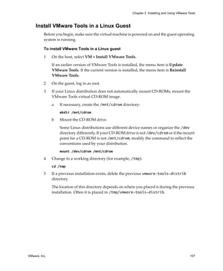 VMware, Inc. 107
Chapter 5 Installing and Using VMware Tools
Install VMware Tools in a Linux Guest
Before you begin, make sure the virtual machine is powered on and the guest operating 
system is running.
To install VMware Tools in a Linux guest
1 On the host, select VM > Install VMware Tools.
If an earlier version of VMware Tools is installed, the menu item is Update 
VMware Tools. If the current version is installed, the menu item is Reinstall 
VMware Tools.
2 On the guest, log in as root.
3 If your Linux distribution does not automatically mount CD‐ROMs, mount the 
VMware Tools virtual CD‐ROM image.
a If necessary, create the /mnt/cdrom directory:
mkdir /mnt/cdrom
b Mount the CD‐ROM drive.
Some Linux distributions use different device names or organize the /dev 
directory differently. If your CD‐ROM drive is not /dev/cdrom or if the mount 
point for a CD‐ROM is not /mnt/cdrom, modify the command to reflect the 
conventions used by your distribution.
mount /dev/cdrom /mnt/cdrom
4 Change to a working directory (for example, /tmp):
cd /tmp
5 If a previous installation exists, delete the previous vmware-tools-distrib 
directory. 
The location of this directory depends on where you placed it during the previous 
installation. Often it is placed in /tmp/vmware-tools-distrib.
 