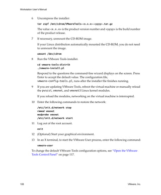 Workstation User’s Manual
108 VMware, Inc.
6 Uncompress the installer:
tar zxpf /mnt/cdrom/VMwareTools-<x.x.x>-<yyyy>.tar.gz
The value <x.x.x> is the product version number and <yyyy> is the build number 
of the product release. 
7 If necessary, unmount the CD‐ROM image.
If your Linux distribution automatically mounted the CD‐ROM, you do not need 
to unmount the image.
umount /dev/cdrom
8 Run the VMware Tools installer.
cd vmware-tools-distrib
./vmware-install.pl
Respond to the questions the command‐line wizard displays on the screen. Press 
Enter to accept the default value. The configuration file, 
vmware-config-tools.pl, runs after the installer file finishes running.
9 If you are updating VMware Tools, reboot the virtual machine or manually reload 
the pvscsi, vmxnet, and vmxnet3 Linux kernel modules.
If you reload the modules, networking on the virtual machine is interrupted.
10 Enter the following commands to restore the network:
/etc/init.d/network stop
rmmod vmxnet
modprobe vmxnet
/etc/init.d/network start
11 Log out of the root account.
exit
12 (Optional) Start your graphical environment.
13 In an X terminal, to start the VMware User process, enter the following command:
vmware-user
To change the default VMware Tools configuration options, see “Open the VMware 
Tools Control Panel” on page 117.
 