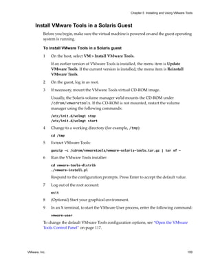 VMware, Inc. 109
Chapter 5 Installing and Using VMware Tools
Install VMware Tools in a Solaris Guest
Before you begin, make sure the virtual machine is powered on and the guest operating 
system is running.
To install VMware Tools in a Solaris guest
1 On the host, select VM > Install VMware Tools.
If an earlier version of VMware Tools is installed, the menu item is Update 
VMware Tools. If the current version is installed, the menu item is Reinstall 
VMware Tools.
2 On the guest, log in as root.
3 If necessary, mount the VMware Tools virtual CD‐ROM image.
Usually, the Solaris volume manager vold mounts the CD‐ROM under 
/cdrom/vmwaretools. If the CD‐ROM is not mounted, restart the volume 
manager using the following commands:
/etc/init.d/volmgt stop
/etc/init.d/volmgt start
4 Change to a working directory (for example, /tmp):
cd /tmp
5 Extract VMware Tools:
gunzip -c /cdrom/vmwaretools/vmware-solaris-tools.tar.gz | tar xf -
6 Run the VMware Tools installer:
cd vmware-tools-distrib
./vmware-install.pl
Respond to the configuration prompts. Press Enter to accept the default value. 
7 Log out of the root account:
exit
8 (Optional) Start your graphical environment.
9 In an X terminal, to start the VMware User process, enter the following command:
vmware-user
To change the default VMware Tools configuration options, see “Open the VMware 
Tools Control Panel” on page 117.
 