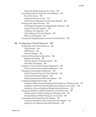 VMware, Inc. 11
Contents
Specify the Startup Sequence for a Team 278
Power Operations for Teams and Their Members 279
Power On a Team 279
Suspend or Resume a Team 279
Perform Power Operations on One Team Member 280
Working with Team Networks 280
LAN Segment Requirements Regarding IP Addresses 280
Create a Team LAN Segment 281
Configure LAN Segments 281
Add or Remove Network Adapters 282
Delete a LAN Segment 283
Cloning and Taking Snapshots of Team Virtual Machines 283
14 Configuring a Virtual Network 285
Components of the Virtual Network 285
Virtual Switch 285
DHCP Server 286
Network Adapter 286
Common Networking Configurations 286
Bridged Networking 287
Network Address Translation (NAT) 289
Host‐Only Networking 290
Example of a Custom Networking Configuration 291
Set Up a Custom Networking Configuration 292
Changing a Networking Configuration 295
Find the Network Type of a Virtual Machine 295
Add Virtual Network Adapters 295
Modify Existing Virtual Network Adapters 296
Configuring Bridged Networking 297
Configure VMnet0 Automatic Bridged Networking on a Windows Host 297
Configure vmnet0 Automatic Bridged Networking on a Linux Host 298
Setting Up a Second Automatic Bridged Network Interface 299
Changing the Subnet or DHCP Settings for a Virtual Network 299
Change Subnet or DHCP Settings on a Windows Host 300
Change Subnet or DHCP Settings on a Linux Host 300
Configuring Host Virtual Network Adapters 301
Connect or Disconnect a Host Virtual Network Adapter 301
Setting Up Two Separate Host‐Only Networks 302
 