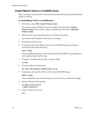 Workstation User’s Manual
110 VMware, Inc.
Install VMware Tools in a FreeBSD Guest
Before you begin, make sure the virtual machine is powered on and the guest operating 
system is running.
To install VMware Tools in a FreeBSD guest
1 On the host, select VM > Install VMware Tools.
If an earlier version of VMware Tools is installed, the menu item is Update 
VMware Tools. If the current version is installed, the menu item is Reinstall 
VMware Tools.
2 Make sure the guest operating system is running in text mode.
You cannot install VMware Tools while X is running.
3 On the guest, log in as root.
4 If necessary, mount the VMware Tools virtual CD‐ROM image by entering a 
command similar to the following:
mount /cdrom
Some FreeBSD distributions automatically mount CD‐ROMs. If your distribution 
uses automounting, skip this step.
5 Change to a working directory (for example, /tmp):
cd /tmp
6 Untar the VMware Tools tar file:
tar zxpf /cdrom/vmware-freebsd-tools.tar.gz
7 If necessary, unmount the VMware Tools virtual CD‐ROM image:
umount /cdrom
If your distribution uses automounting, you do not need to unmount the image.
8 Run the VMware Tools installer:
cd vmware-tools-distrib
./vmware-install.pl
9 Log out of the root account:
exit
 