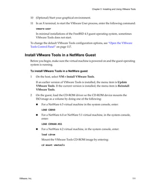VMware, Inc. 111
Chapter 5 Installing and Using VMware Tools
10 (Optional) Start your graphical environment.
11 In an X terminal, to start the VMware User process, enter the following command:
vmware-user
In minimal installations of the FreeBSD 4.5 guest operating system, sometimes 
VMware Tools does not start. 
To change the default VMware Tools configuration options, see “Open the VMware 
Tools Control Panel” on page 117.
Install VMware Tools in a NetWare Guest
Before you begin, make sure the virtual machine is powered on and the guest operating 
system is running.
To install VMware Tools in a NetWare guest
1 On the host, select VM > Install VMware Tools.
If an earlier version of VMware Tools is installed, the menu item is Update 
VMware Tools. If the current version is installed, the menu item is Reinstall 
VMware Tools.
2 On the guest, load the CD‐ROM driver so the CD‐ROM device mounts the 
ISO image as a volume by doing one of the following:
 For a NetWare 6.5 virtual machine in the system console, enter:
LOAD CDDVD
 For a NetWare 6.0 or NetWare 5.1 virtual machine, in the system console, 
enter:
LOAD CD9660.NSS
 For a NetWare 4.2 virtual machine, in the system console, enter:
load cdrom
Mount the VMware Tools CD‐ROM image by entering:
cd mount vmwtools
 
