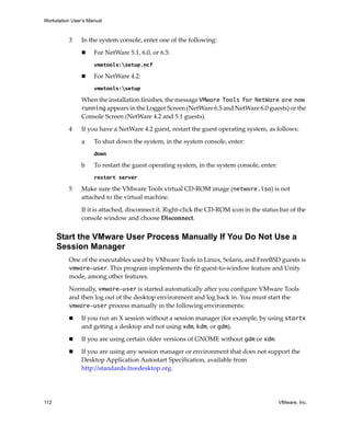 Workstation User’s Manual
112 VMware, Inc.
3 In the system console, enter one of the following:
 For NetWare 5.1, 6.0, or 6.5: 
vmwtools:setup.ncf
 For NetWare 4.2:
vmwtools:setup
When the installation finishes, the message VMware Tools for NetWare are now
running appears in the Logger Screen (NetWare 6.5 and NetWare 6.0 guests) or the 
Console Screen (NetWare 4.2 and 5.1 guests). 
4 If you have a NetWare 4.2 guest, restart the guest operating system, as follows:
a To shut down the system, in the system console, enter:
down
b To restart the guest operating system, in the system console, enter:
restart server
5 Make sure the VMware Tools virtual CD‐ROM image (netware.iso) is not 
attached to the virtual machine. 
If it is attached, disconnect it. Right‐click the CD‐ROM icon in the status bar of the 
console window and choose Disconnect.
Start the VMware User Process Manually If You Do Not Use a
Session Manager
One of the executables used by VMware Tools in Linux, Solaris, and FreeBSD guests is 
vmware-user. This program implements the fit‐guest‐to‐window feature and Unity 
mode, among other features. 
Normally, vmware-user is started automatically after you configure VMware Tools 
and then log out of the desktop environment and log back in. You must start the 
vmware-user process manually in the following environments:
 If you run an X session without a session manager (for example, by using startx 
and getting a desktop and not using xdm, kdm, or gdm).
 If you are using certain older versions of GNOME without gdm or xdm.
 If you are using any session manager or environment that does not support the 
Desktop Application Autostart Specification, available from 
http://standards.freedesktop.org.
 