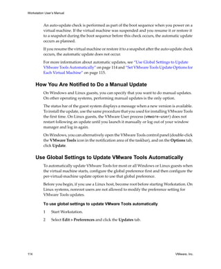 Workstation User’s Manual
114 VMware, Inc.
An auto‐update check is performed as part of the boot sequence when you power on a 
virtual machine. If the virtual machine was suspended and you resume it or restore it 
to a snapshot during the boot sequence before this check occurs, the automatic update 
occurs as planned. 
If you resume the virtual machine or restore it to a snapshot after the auto‐update check 
occurs, the automatic update does not occur.
For more information about automatic updates, see “Use Global Settings to Update 
VMware Tools Automatically” on page 114 and “Set VMware Tools Update Options for 
Each Virtual Machine” on page 115.
How You Are Notified to Do a Manual Update
On Windows and Linux guests, you can specify that you want to do manual updates. 
On other operating systems, performing manual updates is the only option. 
The status bar of the guest system displays a message when a new version is available. 
To install the update, use the same procedure that you used for installing VMware Tools 
the first time. On Linux guests, the VMware User process (vmware-user) does not 
restart following an update until you launch it manually or log out of your window 
manager and log in again.
On Windows, you can alternatively open the VMware Tools control panel (double‐click 
the VMware Tools icon in the notification area of the taskbar), and on the Options tab, 
click Update.
Use Global Settings to Update VMware Tools Automatically
To automatically update VMware Tools for most or all Windows or Linux guests when 
the virtual machine starts, configure the global preference first and then configure the 
per‐virtual‐machine update option to use that global preference. 
Before you begin, if you use a Linux host, become root before starting Workstation. On 
Linux systems, nonroot users are not allowed to modify the preference setting for 
VMware Tools updates.
To use global settings to update VMware Tools automatically
1 Start Workstation.
2 Select Edit > Preferences and click the Updates tab.
 