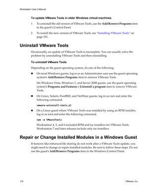 Workstation User’s Manual
116 VMware, Inc.
To update VMware Tools in older Windows virtual machines
1 To uninstall the old version of VMware Tools, use the Add/Remove Programs item 
in the guest’s Control Panel.
2 To install the new version of VMware Tools, see “Installing VMware Tools” on 
page 101.
Uninstall VMware Tools
Occasionally, an update of VMware Tools is incomplete. You can usually solve the 
problem by uninstalling VMware Tools and then reinstalling.
To uninstall VMware Tools
Depending on the guest operating system, do one of the following:
 On most Windows guests, log in as an Administrator user use the guest operating 
system’s Add/Remove Programs item to remove VMware Tools.
On Windows Vista, Windows 7, and Server 2008 guests, use the guest operating 
system’s Programs and Features > Uninstall a program item to remove VMware 
Tools.
 On Linux, Solaris, FreeBSD, and NetWare guests, log in as root and enter the 
following command:
vmware-uninstall-tools.pl
 On a Linux guest where VMware Tools was installed by using an RPM installer, 
log in as root and enter the following command:
rpm -e VMwareTools
Workstation 4, 5, and 6 included RPM and tar installers for VMware Tools. 
Workstation 7 and later releases include only tar installers.
Repair or Change Installed Modules in a Windows Guest
If features like enhanced file sharing do not work after a VMware Tools update, you 
might need to change or repair installed modules. Be sure to follow these steps. Do not 
use the guest’s Add/Remove Programs item in the Windows Control Panel.
 