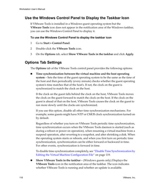 Workstation User’s Manual
118 VMware, Inc.
Use the Windows Control Panel to Display the Taskbar Icon
If VMware Tools is installed in a Windows guest operating system but the 
VMware Tools icon does not appear in the notification area of the Windows taskbar, 
you can use the Windows Control Panel to display it.
To use the Windows Control Panel to display the taskbar icon
1 Go to Start > Control Panel.
2 Double‐click the VMware Tools icon.
3 On the Options tab, select Show VMware Tools in the taskbar and click Apply.
Options Tab Settings
The Options tab of the VMware Tools control panel provides the following options:
 Time synchronization between the virtual machine and the host operating 
system – Sets the time of the guest operating system to be the same as the time of 
the host and then periodically (every minute) checks whether the guest operating 
system’s time matches that of the host’s. If not, the clock on the guest is 
synchronized to match the clock on the host.
If the clock on the guest falls behind the clock on the host, VMware Tools moves 
the clock on the guest forward to match the clock on the host. If the clock on the 
guest is ahead of that on the host, VMware Tools causes the clock on the guest to 
run more slowly until the clocks are synchronized.
If you use this option, disable all other time synchronization mechanisms. For 
example, some guests might have NTP or CMOS clock synchronization turned on 
by default.
Regardless of whether you turn on VMware Tools periodic time synchronization, 
time synchronization occurs when the VMware Tools daemon is started (such as 
during a reboot or power on operation), when resuming a virtual machine from a 
suspend operation, after reverting to a snapshot, and after shrinking a disk. When 
the operating system starts or reboots, and when you first turn on periodic time 
synchronization, synchronization can be either forward or backward in time. 
For other events, synchronization is forward in time. 
To disable time synchronization completely, see “Disable Time Synchronization by 
Editing the Virtual Machine Configuration File” on page 119.
 Show VMware Tools in the taskbar – (Windows guests only) Displays the 
VMware Tools icon in the notification area of the taskbar. The icon indicates 
whether VMware Tools is running and whether an update is available.
 