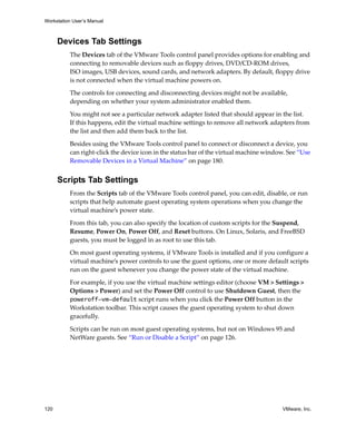 Workstation User’s Manual
120 VMware, Inc.
Devices Tab Settings
The Devices tab of the VMware Tools control panel provides options for enabling and 
connecting to removable devices such as floppy drives, DVD/CD‐ROM drives, 
ISO images, USB devices, sound cards, and network adapters. By default, floppy drive 
is not connected when the virtual machine powers on.
The controls for connecting and disconnecting devices might not be available, 
depending on whether your system administrator enabled them.
You might not see a particular network adapter listed that should appear in the list. 
If this happens, edit the virtual machine settings to remove all network adapters from 
the list and then add them back to the list.
Besides using the VMware Tools control panel to connect or disconnect a device, you 
can right‐click the device icon in the status bar of the virtual machine window. See “Use 
Removable Devices in a Virtual Machine” on page 180.
Scripts Tab Settings
From the Scripts tab of the VMware Tools control panel, you can edit, disable, or run 
scripts that help automate guest operating system operations when you change the 
virtual machine’s power state.
From this tab, you can also specify the location of custom scripts for the Suspend, 
Resume, Power On, Power Off, and Reset buttons. On Linux, Solaris, and FreeBSD 
guests, you must be logged in as root to use this tab.
On most guest operating systems, if VMware Tools is installed and if you configure a 
virtual machine’s power controls to use the guest options, one or more default scripts 
run on the guest whenever you change the power state of the virtual machine. 
For example, if you use the virtual machine settings editor (choose VM > Settings > 
Options > Power) and set the Power Off control to use Shutdown Guest, then the 
poweroff-vm-default script runs when you click the Power Off button in the 
Workstation toolbar. This script causes the guest operating system to shut down 
gracefully.
Scripts can be run on most guest operating systems, but not on Windows 95 and 
NetWare guests. See “Run or Disable a Script” on page 126. 
 