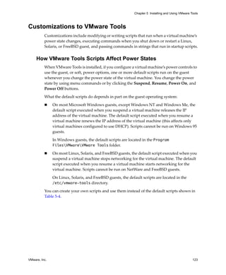 VMware, Inc. 123
Chapter 5 Installing and Using VMware Tools
Customizations to VMware Tools
Customizations include modifying or writing scripts that run when a virtual machine’s 
power state changes, executing commands when you shut down or restart a Linux, 
Solaris, or FreeBSD guest, and passing commands in strings that run in startup scripts.
How VMware Tools Scripts Affect Power States
When VMware Tools is installed, if you configure a virtual machine’s power controls to 
use the guest, or soft, power options, one or more default scripts run on the guest 
whenever you change the power state of the virtual machine. You change the power 
state by using menu commands or by clicking the Suspend, Resume, Power On, and 
Power Off buttons.
What the default scripts do depends in part on the guest operating system:
 On most Microsoft Windows guests, except Windows NT and Windows Me, the 
default script executed when you suspend a virtual machine releases the IP 
address of the virtual machine. The default script executed when you resume a 
virtual machine renews the IP address of the virtual machine (this affects only 
virtual machines configured to use DHCP). Scripts cannot be run on Windows 95 
guests. 
In Windows guests, the default scripts are located in the Program
FilesVMwareVMware Tools folder. 
 On most Linux, Solaris, and FreeBSD guests, the default script executed when you 
suspend a virtual machine stops networking for the virtual machine. The default 
script executed when you resume a virtual machine starts networking for the 
virtual machine. Scripts cannot be run on NetWare and FreeBSD guests.
On Linux, Solaris, and FreeBSD guests, the default scripts are located in the 
/etc/vmware-tools directory.
You can create your own scripts and use them instead of the default scripts shown in 
Table 5‐4.
 