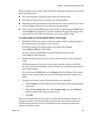 VMware, Inc. 125
Chapter 5 Installing and Using VMware Tools
Before creating custom scripts, make sure that the following conditions are met in the 
guest operating system:
 The virtual machine is using the latest version of VMware Tools.
 The VMware Tools service is running in the virtual machine. 
 Depending on the operation the script performs, the virtual machine has a virtual 
network adapter connected. If not, the power operation fails.
 (Linux, Solaris, and FreeBSD guests only) To edit a script by using the Edit button 
on the Scripts tab, xterm and vi must be installed in the guest operating system 
and must be in your PATH. You must be a root user to edit the script.
To create scripts to override default VMware Tools scripts
1 Determine whether you want to create your custom script by making changes to 
the default script and saving it to a new location.
In Windows guests, the default scripts are located in the Program
FilesVMwareVMware Tools folder. 
On Linux, Solaris, and FreeBSD, the default scripts are located in the 
/etc/vmware-tools directory.
2 Modify the default script and save it with a different name or write a different 
script.
On Windows guests, if you write a new script, create the script as a batch file. 
For Linux, Solaris, and FreeBSD, create the script in any executable format (such as 
shell or Perl scripts). 
You can also use the Edit button on the Scripts tab of the VMware Tools control 
panel to edit a custom script. You can also edit scripts manually using any text 
editor.
3 Associate each custom script with its particular power operation:
a On the Scripts tab of the VMware Tools control panel, select the appropriate 
script event.
b Select the Use Script check box, select Custom script, and use the Browse 
button to point to the script you want to use.
c Click OK.
When you reinstall VMware Tools after you update the Workstation software, any 
changes you made to the default scripts are overwritten. Any custom scripts you 
created remain untouched, but do not benefit from any underlying changes that 
enhance the default scripts.
 