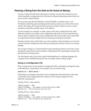VMware, Inc. 127
Chapter 5 Installing and Using VMware Tools
Passing a String from the Host to the Guest at Startup
To pass a string from the host to the guest at startup, you pass the string from your 
virtual machine’s configuration file in the host to the guest operating system when you 
power on the virtual machine.
You can pass items like the Windows system ID (SID), a machine name, or an 
IP address. Inside the guest operating system startup script, you can have the service 
retrieve this string. The string can then be used in another script to set your virtual 
machine’s system ID, machine name, or IP address.
Use this strategy, for example, to make copies of the same configuration file, add a 
different string to each (either in the configuration file itself or at the command line), 
and use these variations of the same configuration file to launch the same virtual disk 
in nonpersistent mode multiple times in a training or testing environment.
Passing a string is also useful when you want to deploy virtual machines on a network 
using a common configuration file while providing each machine with its own unique 
identity. 
You can pass strings to a virtual machine’s guest operating system in one of two ways: 
placing the string in the virtual machine’s configuration file or passing the string to the 
guest from the command line.
Use this feature only if you have a good understanding of a scripting language (for 
example, Perl or NetShell) and know how to modify system startup scripts.
String in a Configuration File
Place a string in the virtual machine’s configuration file (.vmx file) by setting the string 
to the machine.id parameter. For example, you can set this string: 
machine.id = "Hello World."
Following is an example of portions of two configuration files that point to the same 
virtual disk. Each configuration file contains its own unique string set for the 
machine.id parameter. 
config_file_1.vmx contains: 
ide0:0.present = TRUE
ide0:0.fileName = "my_common_virtual_hard_drive.vmdk"
machine.id = "the_string_for_my_first_vm"
config_file_2.vmx contains: 
ide0:0.present = TRUE
ide0:0.fileName = "my_common_virtual_hard_drive.vmdk"
machine.id = "the_string_for_my_second_vm"
 