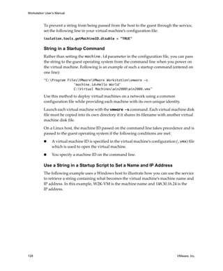 Workstation User’s Manual
128 VMware, Inc.
To prevent a string from being passed from the host to the guest through the service, 
set the following line in your virtual machine’s configuration file:
isolation.tools.getMachineID.disable = "TRUE"
String in a Startup Command
Rather than setting the machine.id parameter in the configuration file, you can pass 
the string to the guest operating system from the command line when you power on 
the virtual machine. Following is an example of such a startup command (entered on 
one line):
“C:Program FilesVMwareVMware Workstationvmware -s
'machine.id=Hello World'
C:Virtual Machineswin2000win2000.vmx”
Use this method to deploy virtual machines on a network using a common 
configuration file while providing each machine with its own unique identity. 
Launch each virtual machine with the vmware -s command. Each virtual machine disk 
file must be copied into its own directory if it shares its filename with another virtual 
machine disk file. 
On a Linux host, the machine ID passed on the command line takes precedence and is 
passed to the guest operating system if the following conditions are met:
 A virtual machine ID is specified in the virtual machine’s configuration (.vmx) file 
which is used to open the virtual machine.
 You specify a machine ID on the command line.
Use a String in a Startup Script to Set a Name and IP Address
The following example uses a Windows host to illustrate how you can use the service 
to retrieve a string containing what becomes the virtual machine’s machine name and 
IP address. In this example, W2K‐VM is the machine name and 148.30.16.24 is the 
IP address.
 