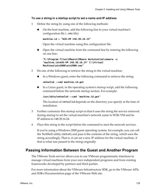 VMware, Inc. 129
Chapter 5 Installing and Using VMware Tools
To use a string in a startup script to set a name and IP address
1 Define the string by using one of the following methods: 
 On the host machine, add the following line to your virtual machine’s 
configuration file (.vmx file):
machine.id = "W2K-VM 148.30.16.24"
Open the virtual machine using this configuration file. 
 Open the virtual machine from the command line by entering the following 
on one line: 
“C:Program FilesVMwareVMware Workstationvmware -s
'machine.id=W2K-VM 148.30.16.24' C:Virtual
Machineswin2000win2000.vmx”
2 Do one of the following to retrieve the string in the virtual machine:
 In a Windows guest, enter the following command to retrieve the string:
vmtoolsd --cmd machine.id.get
 In a Linux guest, in the operating system’s startup script, add the following 
command before the network startup section. For example:
/usr/sbin/vmtoolsd --cmd 'machine.id.get'
The location of vmtoolsd depends on the directory you specify at the time of 
installation.
3 Further customize this startup script so that it uses the string the service retrieved 
during startup to set the virtual machine’s network name to W2K‐VM and its 
IP address to 148.30.16.24.
4 Place this string in the script before the command to start the network services. 
If you’re using a Windows 2000 guest operating system, for example, you can call 
the NetShell utility (netsh) and pass it the contents of the string, which uses the 
string accordingly. That is, it can set a new IP address for the virtual machine, if 
that is what was passed in the string originally. 
Passing Information Between the Guest and Another Program
The VMware Tools service allows you to use VMware programmatic interfaces to 
manage virtual machines from your own independent programs and from existing 
frameworks developed by partners and third parties.
For more information about the VMware Infrastructure SDK, go to the VMware APIs 
and SDKs Documentation page of the VMware Web site.
 