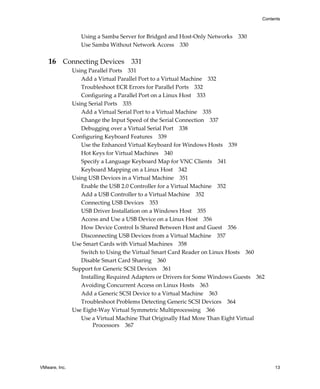 VMware, Inc. 13
Contents
Using a Samba Server for Bridged and Host‐Only Networks 330
Use Samba Without Network Access 330
16 Connecting Devices 331
Using Parallel Ports 331
Add a Virtual Parallel Port to a Virtual Machine 332
Troubleshoot ECR Errors for Parallel Ports 332
Configuring a Parallel Port on a Linux Host 333
Using Serial Ports 335
Add a Virtual Serial Port to a Virtual Machine 335
Change the Input Speed of the Serial Connection 337
Debugging over a Virtual Serial Port 338
Configuring Keyboard Features 339
Use the Enhanced Virtual Keyboard for Windows Hosts 339
Hot Keys for Virtual Machines 340
Specify a Language Keyboard Map for VNC Clients 341
Keyboard Mapping on a Linux Host 342
Using USB Devices in a Virtual Machine 351
Enable the USB 2.0 Controller for a Virtual Machine 352
Add a USB Controller to a Virtual Machine 352
Connecting USB Devices 353
USB Driver Installation on a Windows Host 355
Access and Use a USB Device on a Linux Host 356
How Device Control Is Shared Between Host and Guest 356
Disconnecting USB Devices from a Virtual Machine 357
Use Smart Cards with Virtual Machines 358
Switch to Using the Virtual Smart Card Reader on Linux Hosts 360
Disable Smart Card Sharing 360
Support for Generic SCSI Devices 361
Installing Required Adapters or Drivers for Some Windows Guests 362
Avoiding Concurrent Access on Linux Hosts 363
Add a Generic SCSI Device to a Virtual Machine 363
Troubleshoot Problems Detecting Generic SCSI Devices 364
Use Eight‐Way Virtual Symmetric Multiprocessing 366
Use a Virtual Machine That Originally Had More Than Eight Virtual 
Processors 367
 