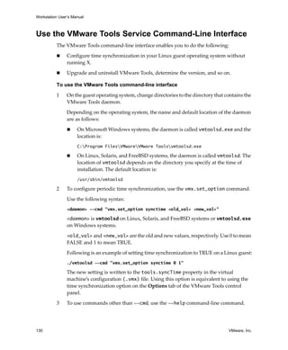 Workstation User’s Manual
130 VMware, Inc.
Use the VMware Tools Service Command-Line Interface
The VMware Tools command‐line interface enables you to do the following:
 Configure time synchronization in your Linux guest operating system without 
running X.
 Upgrade and uninstall VMware Tools, determine the version, and so on.
To use the VMware Tools command-line interface
1 On the guest operating system, change directories to the directory that contains the 
VMware Tools daemon.
Depending on the operating system, the name and default location of the daemon 
are as follows:
 On Microsoft Windows systems, the daemon is called vmtoolsd.exe and the 
location is:
C:Program FilesVMwareVMware Toolsvmtoolsd.exe
 On Linux, Solaris, and FreeBSD systems, the daemon is called vmtoolsd. The 
location of vmtoolsd depends on the directory you specify at the time of 
installation. The default location is:
/usr/sbin/vmtoolsd
2 To configure periodic time synchronization, use the vmx.set_option command. 
Use the following syntax:
<daemon> --cmd "vmx.set_option synctime <old_val> <new_val>"
<daemon> is vmtoolsd on Linux, Solaris, and FreeBSD systems or vmtoolsd.exe 
on Windows systems.
<old_val> and <new_val> are the old and new values, respectively. Use 0 to mean 
FALSE and 1 to mean TRUE.
Following is an example of setting time synchronization to TRUE on a Linux guest:
./vmtoolsd --cmd "vmx.set_option synctime 0 1"
The new setting is written to the tools.syncTime property in the virtual 
machine’s configuration (.vmx) file. Using this option is equivalent to using the 
time synchronization option on the Options tab of the VMware Tools control 
panel.
3 To use commands other than --cmd, use the --help command‐line command.
 