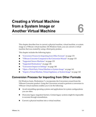 VMware, Inc. 131
6
This chapter describes how to convert a physical machine, virtual machine, or system 
image to a VMware virtual machine. On Windows hosts, you can convert a virtual 
machine that was created by using a third‐party product.
This chapter includes the following topics:
 “Conversion Process for Importing from Other Formats” on page 131
 “VMware Converter Compared to the Conversion Wizard” on page 133
 “Supported Source Machines” on page 133
 “Supported Destinations” on page 138
 “Conversion Impact on Settings” on page 140
 “Open a Third‐Party Virtual Machine or System Image” on page 141
 “Import a Virtual Machine, Virtual Appliance, or System Image” on page 142
Conversion Process for Importing from Other Formats
On Windows hosts, Workstation 7.x incorporates the Conversion wizard from the 
VMware Converter product. Using the Conversion wizard to perform a conversion to 
VMware virtual machines enables you to do the following:
 Avoid reinstalling operating systems and applications for system configurations 
you use often.
 Overcome legacy migration barriers. Certain legacy systems might be impossible 
to recreate through reinstallation.
 Convert a physical machine into a virtual machine.
Creating a Virtual Machine
from a System Image or
Another Virtual Machine 6
 
