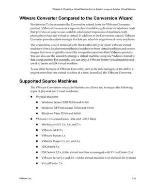 VMware, Inc. 133
Chapter 6 Creating a Virtual Machine from a System Image or Another Virtual Machine
VMware Converter Compared to the Conversion Wizard
Workstation 7.x incorporates the Conversion wizard from the VMware Converter 
product. VMware Converter is a separate downloadable application for Windows hosts 
that provides an easy‐to‐use, scalable solution for migrations of machines, both 
physical to virtual and virtual to virtual. In addition to the Conversion wizard, VMware 
Converter provides a task manager that lets you schedule migrations of many machines. 
The Conversion wizard included with Workstation lets you create VMware virtual 
machines from a local or remote physical machine or from virtual machines and system 
images that were originally created by using other products than VMware products. 
You can also use the wizard to change a virtual machine using one VMware format to 
that using another. For example, you can copy a VMware Server virtual machine and 
use it to create an ESX virtual machine.
To use other features of VMware Converter, such as its task manager, or the ability to 
import more than one virtual machine at a time, download the VMware Converter. 
Supported Source Machines
The VMware Conversion wizard in Workstation allows you to import the following 
types of physical and virtual machines:
 Physical machines
 Windows Server 2003 32‐bit and 64‐bit
 Windows XP Professional 32‐bit and 64‐bit
 Windows Vista 32‐bit and 64‐bit
 VMware virtual machines (.vmx and .vmtn files)
 Workstation 4.5, 5.x, 6.x, and 7.x
 VMware ACE 2.x
 VMware Fusion 1.x
 VMware Player 1.x, 2.x, and 3.x
 ESX Server 3.x
 ESX Server 2.5.x (if the virtual machine is managed with VirtualCenter 2.x)
 VMware Server 1.x and 2.0. x (if the virtual machine is on the local file system)
 VirtualCenter 2.x
 