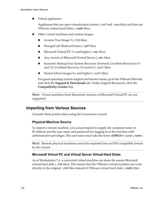 Workstation User’s Manual
134 VMware, Inc.
 Virtual appliances
Appliances that use open virtualization format (.ovf and .ova files) and that use 
VMware virtual hard disks (.vmdk files).
 Other virtual machines and system images
 Acronis True Image 9 (.tib files)
 StorageCraft ShadowProtect (.spf files)
 Microsoft Virtual PC 7.x and higher (.vmc files)
 Any version of Microsoft Virtual Server (.vmc files)
 Symantec Backup Exec System Recovery (formerly LiveState Recovery) 6.5 
and 7.0, LiveState Recovery 3.0 and 6.0 (.sv2i files)
 Norton Ghost images 9.x and higher (.sv2i files)
For guest operating system support and known issues, go to the VMware Web site, 
and click the Support & Downloads tab. Under Support Resources, click the 
Compatibility Guides link.
Importing from Various Sources
Consider these points when using the Conversion wizard.
Physical Machine Source
To import a remote machine, you are prompted to supply the computer name or 
IP address and the user name and password for logging in to the machine with 
administrative privileges. The user name must take the form <DOMAIN><user_name>.
Microsoft Virtual PC and Virtual Server Virtual Hard Disks
As of Workstation 7.x, a converted virtual machine can share the source Microsoft 
virtual hard disk (.vhd files). This means that the VMware virtual machine can write 
directly to the original .vhd files instead of VMware virtual hard disk (.vmdk) files.
NOTE   Virtual machines from Macintosh versions of Microsoft Virtual PC are not 
supported.
NOTE   Remote physical machines cannot be imported into an ESX‐compatible format 
by the wizard.
 