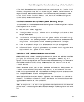VMware, Inc. 135
Chapter 6 Creating a Virtual Machine from a System Image or Another Virtual Machine
If you select Share source the converted virtual machine consists of a VMware virtual 
machine configuration file (.vmx file) and the original .vhd file, which remains in its 
original location. VMware modifies the .vhd file, installing VMware‐specific video 
drivers, device drivers for virtual network cards, and so on. The VMware ‐specific 
drivers replace the Microsoft drivers.
ShadowProtect and Backup Exec System Recovery Images
You can import ShadowProtect and Backup Exec System Recovery images, but keep the 
following limitations in mind:
 Dynamic disks are not supported.
 All images for the backup of a machine should be in a single folder, with no other 
images placed there.
 All volumes in the disk up to the active and system volumes must be backed up. 
For example, if a disk has four partitions, 1–4, with partition 2 as the active volume 
and partition 3 as the system volume, the backup must include 1 through 3.
 If it is an incremental image, up to 16 incremental backups are supported.
 For ShadowProtect, images of systems with logical drives are not supported if the 
logical drive is also a system or active volume.
Appliances That Use Open Virtualization Format
Open virtualization format (OVF) is a platform‐neutral, secure, and portable format for 
packaging and distributing virtual appliances. Although OVF does not rely on a 
specific virtualization platform, the Conversion wizard supports only OVF appliances 
that use VMware virtual hard disks (.vmdk files). See OVF Tool User Guide on the 
VMware Web site.
In the Conversion wizard, you can select .ovf files, which are the OVF equivalent of a 
VMware virtual machine configuration file (.vmx file), or you can select .ova files 
(open virtual appliance files). An .ova file stores the configuration file and virtual hard 
disk file together, like a .zip file, for easy distribution.
When specifying the location of the OVF appliance, you can browse to a directory or 
use a URL to download the appliance from a Web server. You can also download the 
appliance from a secure (HTTPS) Web server.
NOTE   When you use a URL, the virtual appliance is downloaded before the conversion 
process starts. Downloading can take 15 minutes or longer, depending on the size of the 
file.
 